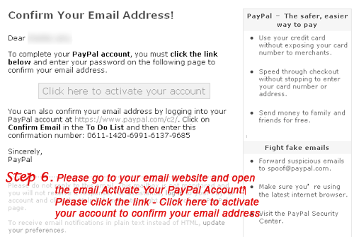 Please go to your email website and open the email Activate Your PayPal Account! Please click the link - Click here to activate your account to confirm your email address